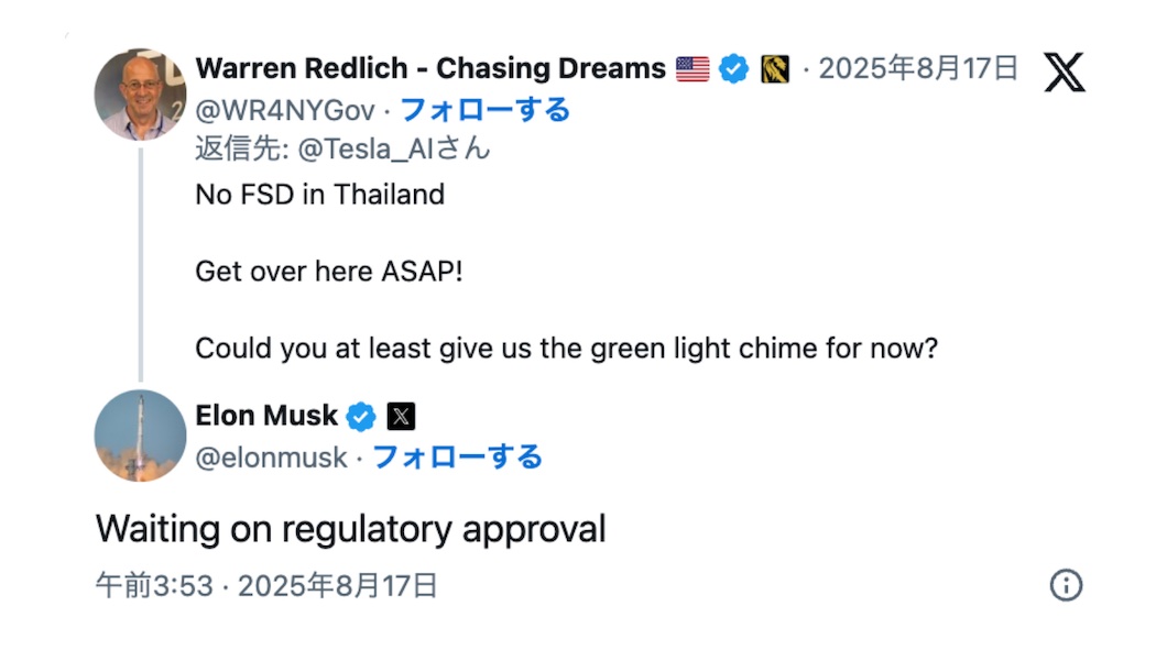 X（Twitter）での会話
Warren Redlich - Chasing Dreams (@WR4NYGov) のツイート

アメリカ国旗とチェックマーク付きアカウント
投稿日時：2025年8月17日
返信先：@Tesla_AIさん

ツイート内容：
「No FSD in Thailand
Get over here ASAP!
Could you at least give us the green light chime for now?」
（タイの完全自動運転なし
すぐにこちらに来て！
せめて今は青信号のチャイムだけでも使えるようにしてもらえませんか？）

Elon Musk (@elonmusk) の返信

チェックマーク付き認証アカウント
投稿日時：午前3:53・2025年8月17日

返信内容：
「Waiting on regulatory approval」
（規制当局の承認待ちです）